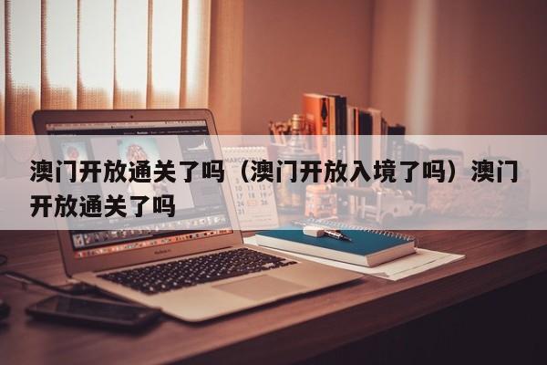 澳门开放通关了吗（澳门开放入境了吗）澳门开放通关了吗